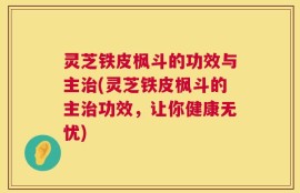 灵芝铁皮枫斗的功效与主治(灵芝铁皮枫斗的主治功效，让你健康无忧)