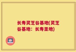 长寿灵芝谷基地(灵芝谷基地：长寿圣地)