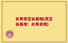 长寿灵芝谷基地(灵芝谷基地：长寿圣地)