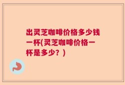 出灵芝咖啡价格多少钱一杯(灵芝咖啡价格一杯是多少？)