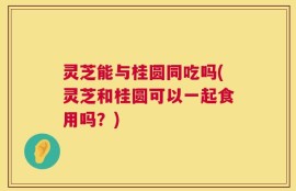 灵芝能与桂圆同吃吗(灵芝和桂圆可以一起食用吗？)