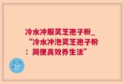 冷水冲服灵芝孢子粉_“冷水冲泡灵芝孢子粉：简便高效养生法”