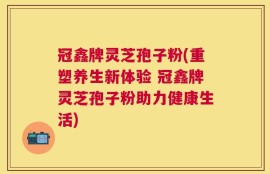 冠鑫牌灵芝孢子粉(重塑养生新体验 冠鑫牌灵芝孢子粉助力健康生活)