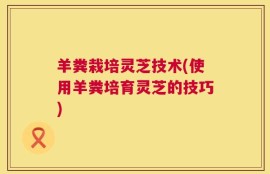 羊粪栽培灵芝技术(使用羊粪培育灵芝的技巧)