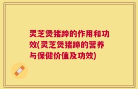 灵芝煲猪蹄的作用和功效(灵芝煲猪蹄的营养与保健价值及功效)