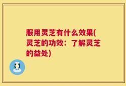 服用灵芝有什么效果(灵芝的功效：了解灵芝的益处)
