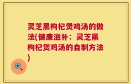 灵芝黑枸杞煲鸡汤的做法(健康滋补：灵芝黑枸杞煲鸡汤的自制方法)