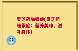 灵芝药膳锅底(灵芝药膳锅底：营养美味、滋补身体)