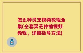 怎么种灵芝视频教程全集(全套灵芝种植视频教程，详细指导方法)