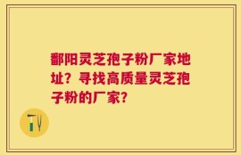 鄱阳灵芝孢子粉厂家地址？寻找高质量灵芝孢子粉的厂家？