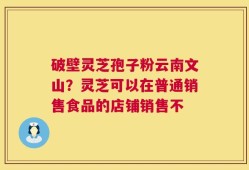 破壁灵芝孢子粉云南文山？灵芝可以在普通销售食品的店铺销售不