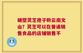 破壁灵芝孢子粉云南文山？灵芝可以在普通销售食品的店铺销售不