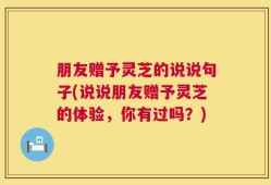 朋友赠予灵芝的说说句子(说说朋友赠予灵芝的体验，你有过吗？)