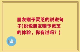 朋友赠予灵芝的说说句子(说说朋友赠予灵芝的体验，你有过吗？)
