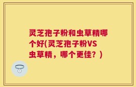 灵芝孢子粉和虫草精哪个好(灵芝孢子粉VS虫草精，哪个更佳？)