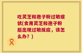 吃灵芝和孢子粉过敏症状(食用灵芝和孢子粉后出现过敏反应，该怎么办？)
