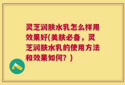 灵芝润肤水乳怎么样用效果好(美肤必备，灵芝润肤水乳的使用方法和效果如何？)