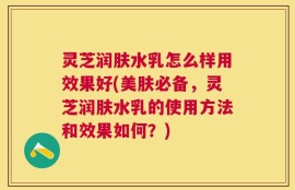 灵芝润肤水乳怎么样用效果好(美肤必备，灵芝润肤水乳的使用方法和效果如何？)