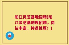 阳江灵芝基地招聘(阳江灵芝基地现招聘，岗位丰富，待遇优厚！)