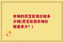 市场的灵芝批发价格多少钱(灵芝批发市场价格是多少？)