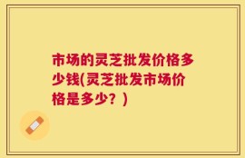 市场的灵芝批发价格多少钱(灵芝批发市场价格是多少？)