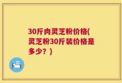 30斤肉灵芝粉价格(灵芝粉30斤装价格是多少？)