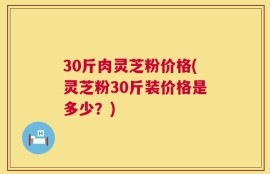 30斤肉灵芝粉价格(灵芝粉30斤装价格是多少？)