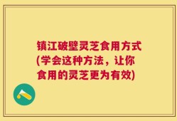 镇江破壁灵芝食用方式(学会这种方法，让你食用的灵芝更为有效)