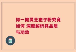得一健灵芝孢子粉究竟如何 深度解析其品质与功效