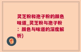 灵芝粉和孢子粉的颜色味道_灵芝粉与孢子粉：颜色与味道的深度解析)