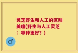 灵芝野生和人工的区别美瞳(野生与人工灵芝：哪种更好？)