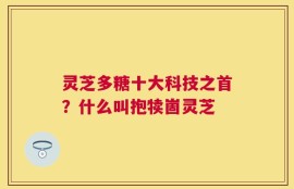 灵芝多糖十大科技之首？什么叫抱犊崮灵芝