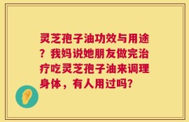 灵芝孢子油功效与用途？我妈说她朋友做完治疗吃灵芝孢子油来调理身体，有人用过吗？