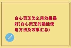 白心灵芝怎么用效果最好(白心灵芝的最佳使用方法及效果汇总)