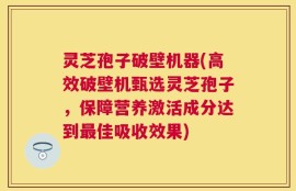 灵芝孢子破壁机器(高效破壁机甄选灵芝孢子，保障营养激活成分达到最佳吸收效果)