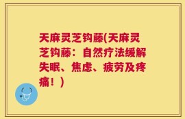 天麻灵芝钩藤(天麻灵芝钩藤：自然疗法缓解失眠、焦虑、疲劳及疼痛！)