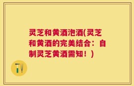 灵芝和黄酒泡酒(灵芝和黄酒的完美结合：自制灵芝黄酒需知！)