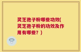 灵芝孢子粉哪些功效(灵芝孢子粉的功效及作用有哪些？)
