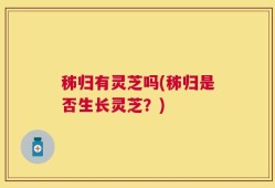 秭归有灵芝吗(秭归是否生长灵芝？)