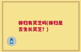 秭归有灵芝吗(秭归是否生长灵芝？)