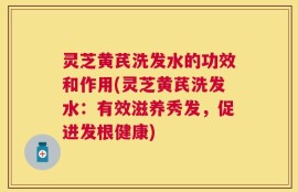 灵芝黄芪洗发水的功效和作用(灵芝黄芪洗发水：有效滋养秀发，促进发根健康)
