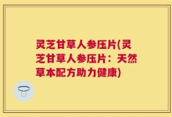 灵芝甘草人参压片(灵芝甘草人参压片：天然草本配方助力健康)