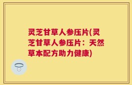 灵芝甘草人参压片(灵芝甘草人参压片：天然草本配方助力健康)