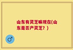 山东有灵芝嘛现在(山东是否产灵芝？)
