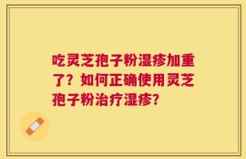 吃灵芝孢子粉湿疹加重了？如何正确使用灵芝孢子粉治疗湿疹？