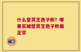 什么堂灵芝孢子粉？哪里买破壁灵芝孢子粉最正宗