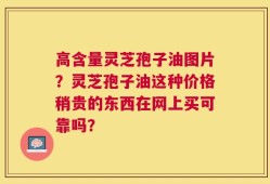 高含量灵芝孢子油图片？灵芝孢子油这种价格稍贵的东西在网上买可靠吗？