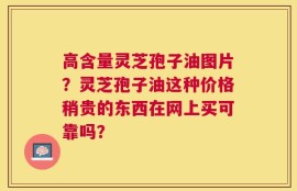 高含量灵芝孢子油图片？灵芝孢子油这种价格稍贵的东西在网上买可靠吗？