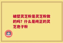 破壁灵芝粉是灵芝粉做的吗？什么是纯正的灵芝孢子粉