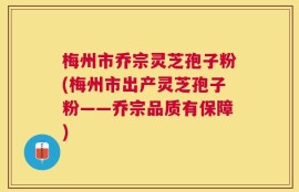 梅州市乔宗灵芝孢子粉(梅州市出产灵芝孢子粉——乔宗品质有保障)